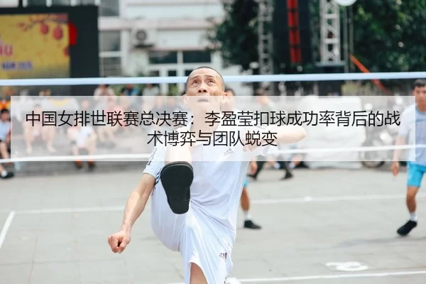 中国女排世联赛总决赛：李盈莹扣球成功率背后的战术博弈与团队蜕变