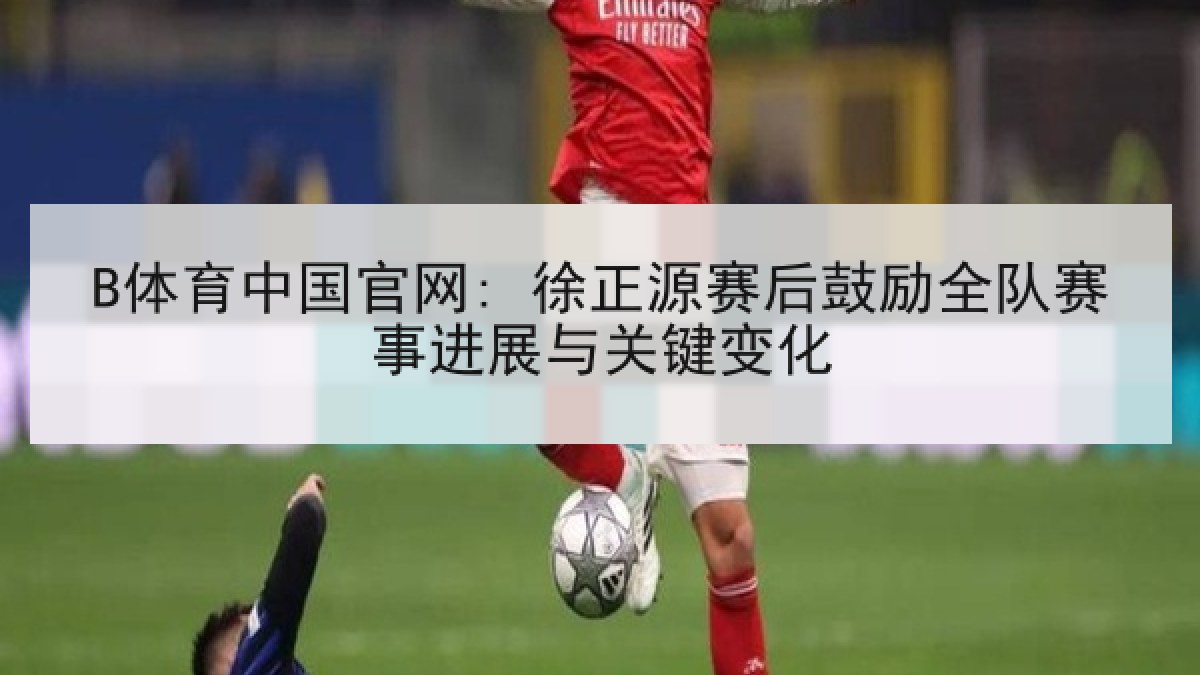 B体育中国官网: 徐正源赛后鼓励全队赛事进展与关键变化