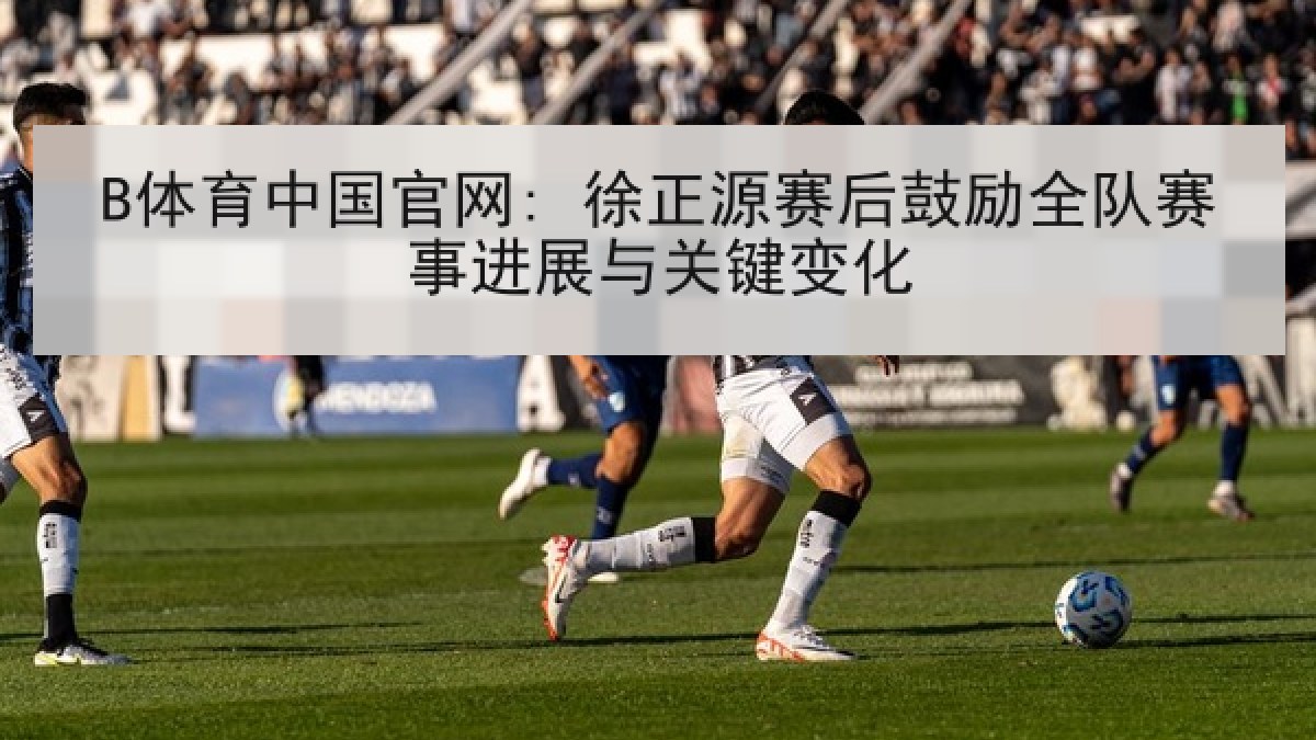 B体育中国官网: 徐正源赛后鼓励全队赛事进展与关键变化