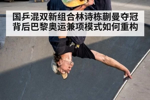 国乒混双新组合林诗栋蒯曼夺冠背后巴黎奥运兼项模式如何重构