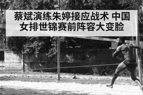 蔡斌演练朱婷接应战术 中国女排世锦赛前阵容大变脸